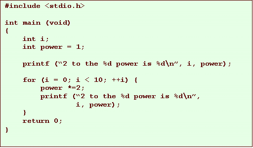 Text Box: #include <stdio.h>
int main (void)
{
int i;
int power = 1;
printf (2 to the %d power is %d\n, i, power);
for (i = 0; i < 10; ++i) {
power *=2;
printf (2 to the %d power is %d\n,
i, power);
}
return 0;
}