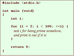 Text Box: #include <stdio.h>
int main (void)
{
int i;
for (i = 2; i < 100; ++i) {
test i for being prime somehow,
and print it out if it is
}
return 0;
}