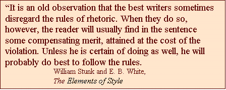 Text Box: It is an old observation that the best writers sometimes disregard the rules of rhetoric. When they do so, however, the reader will usually find in the sentence some compensating merit, attained at the cost of the violation. Unless he is certain of doing as well, he will probably do best to follow the rules.
William Stunk and E. B. White,
The Elements of Style