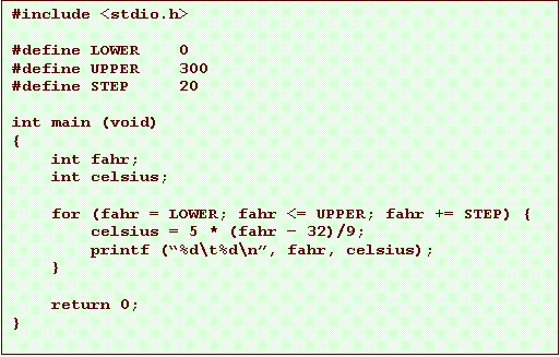 Text Box: #include <stdio.h>
#define LOWER 0
#define UPPER 300
#define STEP 20
int main (void)
{
int fahr;
int celsius;
for (fahr = LOWER; fahr <= UPPER; fahr += STEP) {
celsius = 5 * (fahr 32)/9;
printf (%d\t%d\n, fahr, celsius);
}
return 0;
}