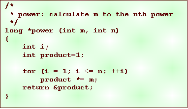 Text Box: /*
 * power: calculate m to the nth power
 */
long *power (int m, int n)
{
    int i;
    int product=1;

    for (i = 1; i <= n; ++i)
        product *= m;
    return &product;
}
