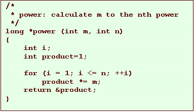 Text Box: /*
 * power: calculate m to the nth power
 */
long *power (int m, int n)
{
    int i;
    int product=1;

    for (i = 1; i <= n; ++i)
        product *= m;
    return &product;
}
