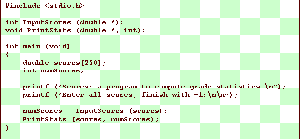 Text Box: #include <stdio.h>

int InputScores (double *);
void PrintStats (double *, int);

int main (void)
{
    double scores[250];
    int numScores;

    printf (�Scores: a program to compute grade statistics.\n�);
    printf (�Enter all scores, finish with �1:\n\n�);

    numScores = InputScores (scores);
    PrintStats (scores, numScores);
}
