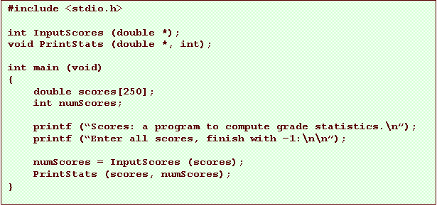 Text Box: #include <stdio.h>

int InputScores (double *);
void PrintStats (double *, int);

int main (void)
{
    double scores[250];
    int numScores;

    printf (�Scores: a program to compute grade statistics.\n�);
    printf (�Enter all scores, finish with �1:\n\n�);

    numScores = InputScores (scores);
    PrintStats (scores, numScores);
}
