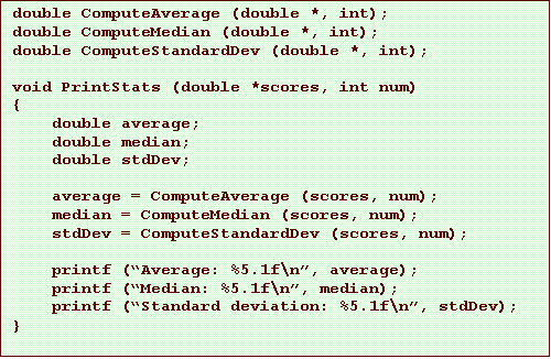 Text Box: double ComputeAverage (double *, int);
double ComputeMedian (double *, int);
double ComputeStandardDev (double *, int);
void PrintStats (double *scores, int num)
{
double average;
double median;
double stdDev;
average = ComputeAverage (scores, num);
median = ComputeMedian (scores, num);
stdDev = ComputeStandardDev (scores, num);
printf (“Average: %5.1f\n”, average);
printf (“Median: %5.1f\n”, median);
printf (“Standard deviation: %5.1f\n”, stdDev);
}