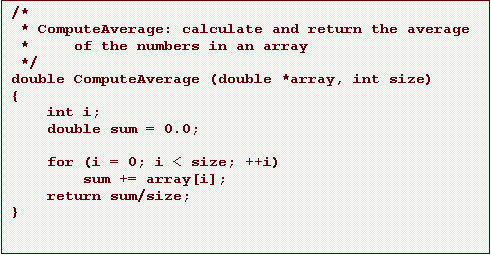Text Box: /*
 * ComputeAverage: calculate and return the average
 *     of the numbers in an array
 */
double ComputeAverage (double *array, int size)
{
    int i;
    double sum = 0.0;

    for (i = 0; i < size; ++i)
        sum += array[i];
    return sum/size;
}
 
