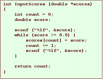 Text Box: int InputScores (double *scores)
{
    int count = 0;
    double score;

    scanf (�%lf�, &score);
    while (score >= 0.0) {
        scores[count] = score;
        count += 1;
        scanf (�%lf�, &score);
    }

    return count;
}
