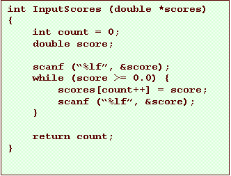 Text Box: int InputScores (double *scores)
{
    int count = 0;
    double score;

    scanf (�%lf�, &score);
    while (score >= 0.0) {
        scores[count++] = score;
        scanf (�%lf�, &score);
    }

    return count;
}
