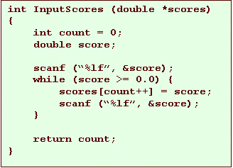 Text Box: int InputScores (double *scores)
{
    int count = 0;
    double score;

    scanf (�%lf�, &score);
    while (score >= 0.0) {
        scores[count++] = score;
        scanf (�%lf�, &score);
    }

    return count;
}
