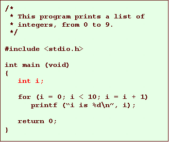 Text Box: /*
* This program prints a list of
* integers, from 0 to 9.
*/
#include <stdio.h>
int main (void)
{
int i;
for (i = 0; i < 10; i = i + 1)
printf (i is %d\n, i);
return 0;
}