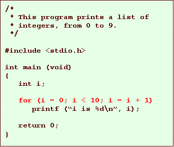 Text Box: /*
* This program prints a list of
* integers, from 0 to 9.
*/
#include <stdio.h>
int main (void)
{
int i;
for (i = 0; i < 10; i = i + 1)
printf (i is %d\n, i);
return 0;
}