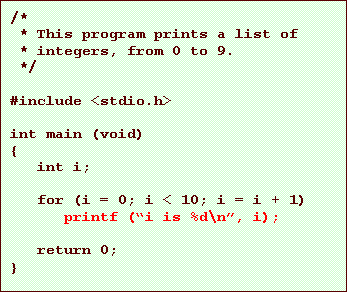 Text Box: /*
* This program prints a list of
* integers, from 0 to 9.
*/
#include <stdio.h>
int main (void)
{
int i;
for (i = 0; i < 10; i = i + 1)
printf (i is %d\n, i);
return 0;
}