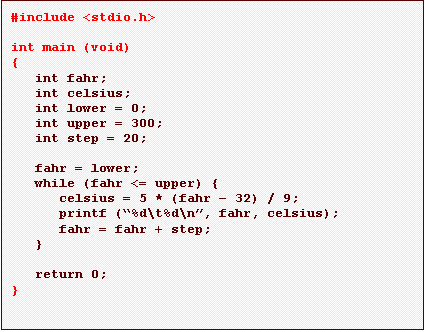 Text Box: #include <stdio.h>

int main (void)
{
   int fahr;
   int celsius;
   int lower = 0;
   int upper = 300;
   int step = 20;

   fahr = lower;
   while (fahr <= upper) {
      celsius = 5 * (fahr � 32) / 9;
      printf (�%d\t%d\n�, fahr, celsius);
      fahr = fahr + step;
   }

   return 0;
}
