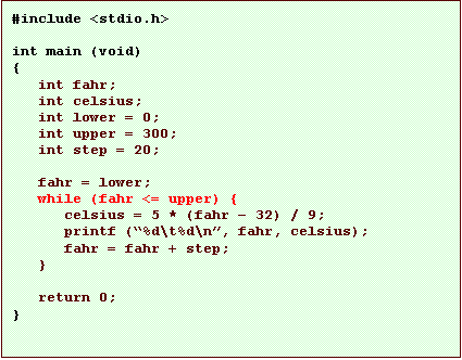 Text Box: #include <stdio.h>

int main (void)
{
   int fahr;
   int celsius;
   int lower = 0;
   int upper = 300;
   int step = 20;

   fahr = lower;
   while (fahr <= upper) {
      celsius = 5 * (fahr � 32) / 9;
      printf (�%d\t%d\n�, fahr, celsius);
      fahr = fahr + step;
   }

   return 0;
}
