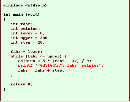Text Box: #include <stdio.h>

int main (void)
{
   int fahr;
   int celsius;
   int lower = 0;
   int upper = 300;
   int step = 20;

   fahr = lower;
   while (fahr <= upper) {
      celsius = 5 * (fahr � 32) / 9;
      printf (�%d\t%d\n�, fahr, celsius);
      fahr = fahr + step;
   }

   return 0;
}
