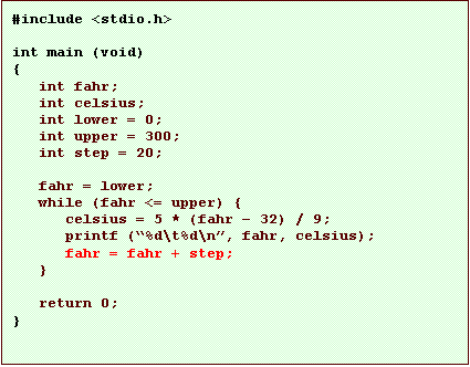 Text Box: #include <stdio.h>

int main (void)
{
   int fahr;
   int celsius;
   int lower = 0;
   int upper = 300;
   int step = 20;

   fahr = lower;
   while (fahr <= upper) {
      celsius = 5 * (fahr � 32) / 9;
      printf (�%d\t%d\n�, fahr, celsius);
      fahr = fahr + step;
   }

   return 0;
}
