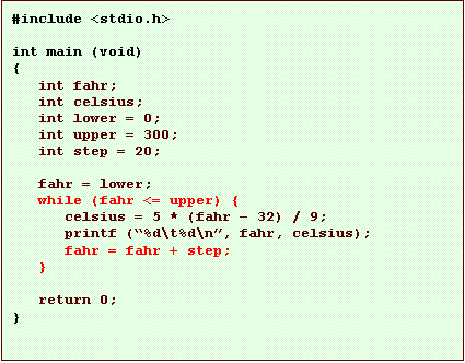 Text Box: #include <stdio.h>

int main (void)
{
   int fahr;
   int celsius;
   int lower = 0;
   int upper = 300;
   int step = 20;

   fahr = lower;
   while (fahr <= upper) {
      celsius = 5 * (fahr � 32) / 9;
      printf (�%d\t%d\n�, fahr, celsius);
      fahr = fahr + step;
   }

   return 0;
}
