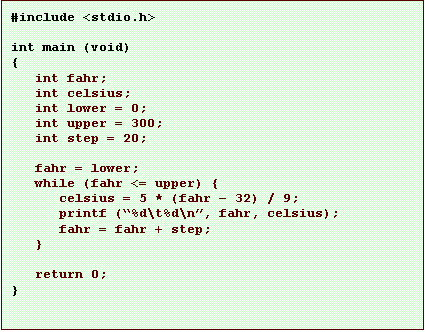 Text Box: #include <stdio.h>

int main (void)
{
   int fahr;
   int celsius;
   int lower = 0;
   int upper = 300;
   int step = 20;

   fahr = lower;
   while (fahr <= upper) {
      celsius = 5 * (fahr � 32) / 9;
      printf (�%d\t%d\n�, fahr, celsius);
      fahr = fahr + step;
   }

   return 0;
}
