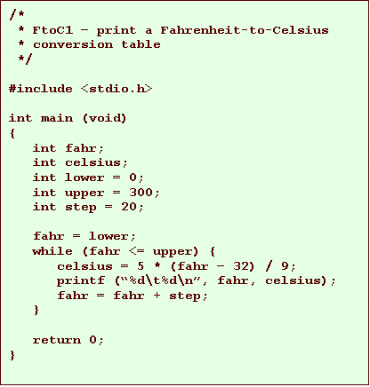 Text Box: /*
* FtoC1 print a Fahrenheit-to-Celsius
* conversion table
*/
#include <stdio.h>
int main (void)
{
int fahr;
int celsius;
int lower = 0;
int upper = 300;
int step = 20;
fahr = lower;
while (fahr <= upper) {
celsius = 5 * (fahr 32) / 9;
printf (%d\t%d\n, fahr, celsius);
fahr = fahr + step;
}
return 0;
}